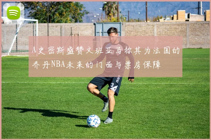 A史密斯盛赞文班亚马称其为法国的乔丹NBA未来的门面与票房保障