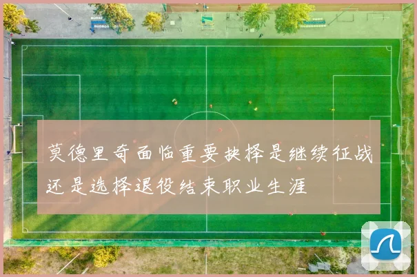 莫德里奇面临重要抉择是继续征战还是选择退役结束职业生涯