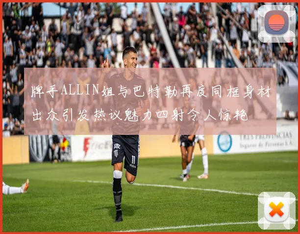 牌手ALLIN姐与巴特勒再度同框身材出众引发热议魅力四射令人惊艳