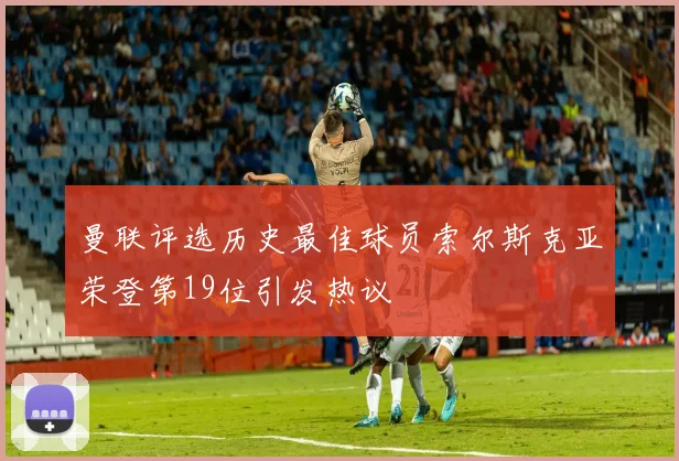 曼联评选历史最佳球员索尔斯克亚荣登第19位引发热议