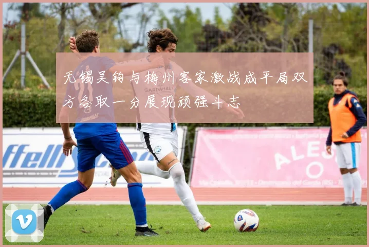 无锡吴钩与梅州客家激战成平局双方各取一分展现顽强斗志
