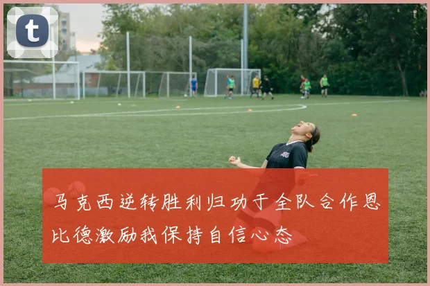 马克西逆转胜利归功于全队合作恩比德激励我保持自信心态