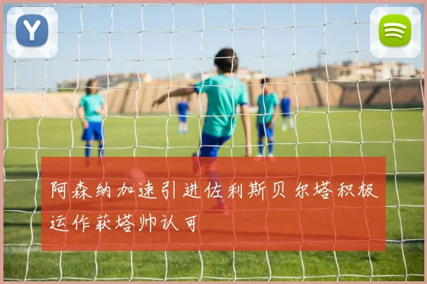 阿森纳加速引进佐利斯贝尔塔积极运作获塔帅认可