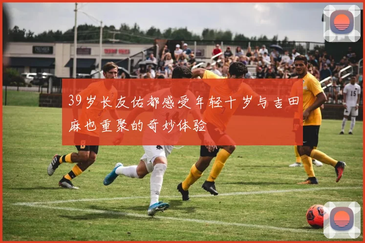 39岁长友佑都感受年轻十岁与吉田麻也重聚的奇妙体验