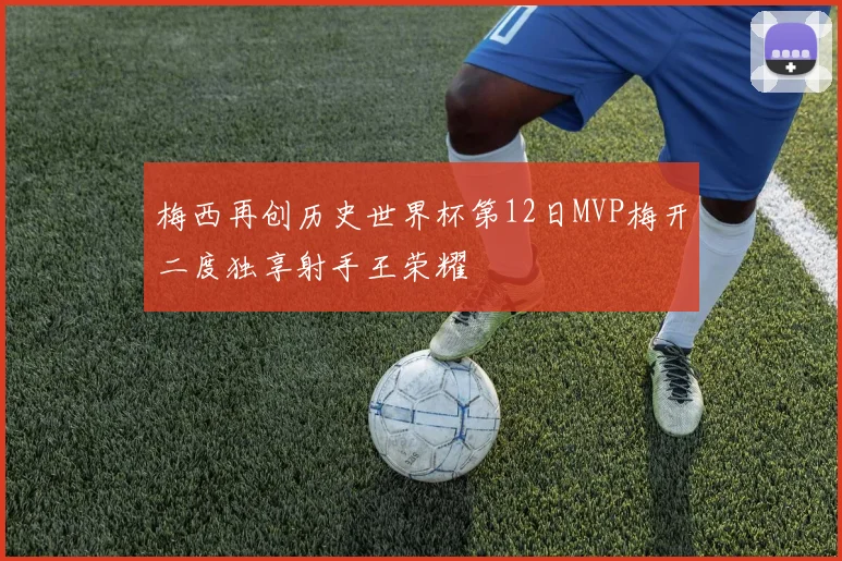 梅西再创历史世界杯第12日MVP梅开二度独享射手王荣耀
