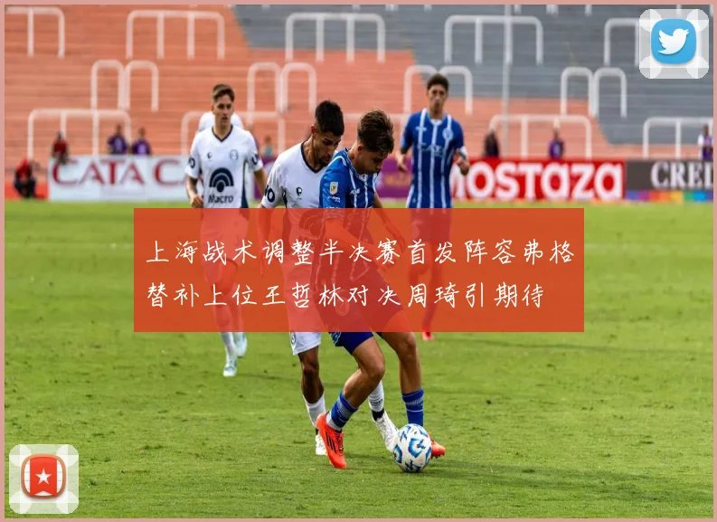上海战术调整半决赛首发阵容弗格替补上位王哲林对决周琦引期待
