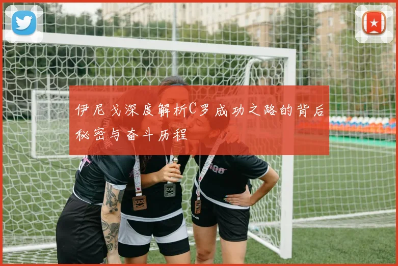 伊尼戈深度解析C罗成功之路的背后秘密与奋斗历程