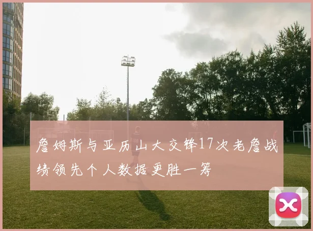 詹姆斯与亚历山大交锋17次老詹战绩领先个人数据更胜一筹