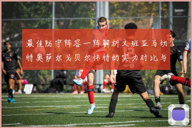 最佳防守阵容一阵解析文班亚马切特奥萨尔戈贝尔怀特的实力对比与展望